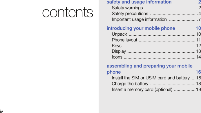 ivcontentssafety and usage information  2Safety warnings  .......................................... 2Safety precautions  ...................................... 4Important usage information  ....................... 7introducing your mobile phone  10Unpack ..................................................... 10Phone layout ............................................. 11Keys ......................................................... 12Display ...................................................... 13Icons ......................................................... 14assembling and preparing your mobile phone 16Install the SIM or USIM card and battery  ...16Charge the battery  .................................... 18Insert a memory card (optional)  ................. 19
