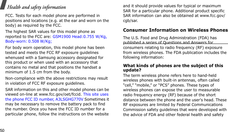 Health and safety information50FCC. Tests for each model phone are performed in positions and locations (e.g. at the ear and worn on the body) as required by the FCC.  The highest SAR values for this model phone as reported to the FCC are: GSM1900 Head:0.755 W/Kg, Body-worn: 0.508 W/Kg; For body worn operation, this model phone has been tested and meets the FCC RF exposure guidelines whenused with a Samsung accessory designated for this product or when used with an accessory that contains no metal and that positions the handset a minimum of 1.5 cm from the body. Non-compliance with the above restrictions may result in violation of FCC RF exposure guidelines.SAR information on this and other model phones can be viewed on-line at www.fcc.gov/oet/fccid. This site uses the phone FCC ID number, A3LSGHG770V Sometimes it may be necessary to remove the battery pack to find the number. Once you have the FCC ID number for a particular phone, follow the instructions on the website and it should provide values for typical or maximum SAR for a particular phone. Additional product specific SAR information can also be obtained at www.fcc.gov/cgb/sar.Consumer Information on Wireless PhonesThe U.S. Food and Drug Administration (FDA) has published a series of Questions and Answers for consumers relating to radio frequency (RF) exposure from wireless phones. The FDA publication includes the following information:What kinds of phones are the subject of this update?The term wireless phone refers here to hand-held wireless phones with built-in antennas, often called “cell,” “mobile,” or “PCS” phones. These types of wireless phones can expose the user to measurable radio frequency energy (RF) because of the short distance between the phone and the user&apos;s head. These RF exposures are limited by Federal Communications Commission safety guidelines that were developed with the advice of FDA and other federal health and safety 