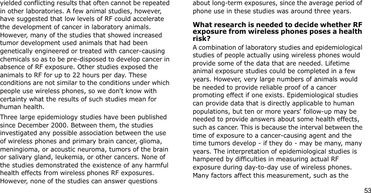 53yielded conflicting results that often cannot be repeated in other laboratories. A few animal studies, however, have suggested that low levels of RF could accelerate the development of cancer in laboratory animals. However, many of the studies that showed increased tumor development used animals that had been genetically engineered or treated with cancer-causing chemicals so as to be pre-disposed to develop cancer in absence of RF exposure. Other studies exposed the animals to RF for up to 22 hours per day. These conditions are not similar to the conditions under which people use wireless phones, so we don&apos;t know with certainty what the results of such studies mean for human health.Three large epidemiology studies have been published since December 2000. Between them, the studies investigated any possible association between the use of wireless phones and primary brain cancer, glioma, meningioma, or acoustic neuroma, tumors of the brain or salivary gland, leukemia, or other cancers. None of the studies demonstrated the existence of any harmful health effects from wireless phones RF exposures. However, none of the studies can answer questions about long-term exposures, since the average period of phone use in these studies was around three years.What research is needed to decide whether RF exposure from wireless phones poses a health risk?A combination of laboratory studies and epidemiological studies of people actually using wireless phones would provide some of the data that are needed. Lifetime animal exposure studies could be completed in a few years. However, very large numbers of animals would be needed to provide reliable proof of a cancer promoting effect if one exists. Epidemiological studies can provide data that is directly applicable to human populations, but ten or more years&apos; follow-up may be needed to provide answers about some health effects, such as cancer. This is because the interval between the time of exposure to a cancer-causing agent and the time tumors develop - if they do - may be many, many years. The interpretation of epidemiological studies is hampered by difficulties in measuring actual RF exposure during day-to-day use of wireless phones. Many factors affect this measurement, such as the 