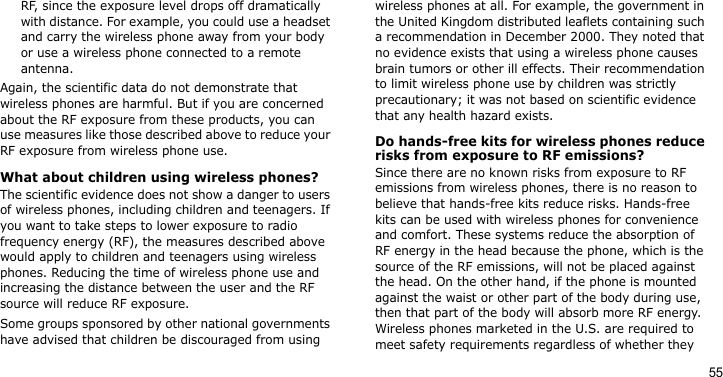 55RF, since the exposure level drops off dramatically with distance. For example, you could use a headset and carry the wireless phone away from your body or use a wireless phone connected to a remote antenna.Again, the scientific data do not demonstrate that wireless phones are harmful. But if you are concerned about the RF exposure from these products, you can use measures like those described above to reduce your RF exposure from wireless phone use.What about children using wireless phones?The scientific evidence does not show a danger to users of wireless phones, including children and teenagers. If you want to take steps to lower exposure to radio frequency energy (RF), the measures described above would apply to children and teenagers using wireless phones. Reducing the time of wireless phone use and increasing the distance between the user and the RF source will reduce RF exposure.Some groups sponsored by other national governments have advised that children be discouraged from using wireless phones at all. For example, the government in the United Kingdom distributed leaflets containing such a recommendation in December 2000. They noted that no evidence exists that using a wireless phone causes brain tumors or other ill effects. Their recommendation to limit wireless phone use by children was strictly precautionary; it was not based on scientific evidence that any health hazard exists. Do hands-free kits for wireless phones reduce risks from exposure to RF emissions?Since there are no known risks from exposure to RF emissions from wireless phones, there is no reason to believe that hands-free kits reduce risks. Hands-free kits can be used with wireless phones for convenience and comfort. These systems reduce the absorption of RF energy in the head because the phone, which is the source of the RF emissions, will not be placed against the head. On the other hand, if the phone is mounted against the waist or other part of the body during use, then that part of the body will absorb more RF energy. Wireless phones marketed in the U.S. are required to meet safety requirements regardless of whether they 