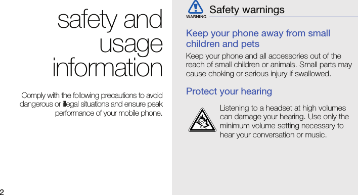 2safety andusageinformation Comply with the following precautions to avoiddangerous or illegal situations and ensure peakperformance of your mobile phone.Keep your phone away from small children and petsKeep your phone and all accessories out of the reach of small children or animals. Small parts may cause choking or serious injury if swallowed.Protect your hearingSafety warningsListening to a headset at high volumes can damage your hearing. Use only the minimum volume setting necessary to hear your conversation or music.