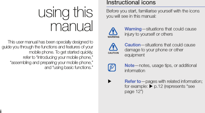 ii using thismanualThis user manual has been specially designed toguide you through the functions and features of yourmobile phone. To get started quickly,refer to “introducing your mobile phone,”“assembling and preparing your mobile phone,”and “using basic functions.”Instructional iconsBefore you start, familiarise yourself with the icons you will see in this manual: Warning—situations that could cause injury to yourself or othersCaution—situations that could cause damage to your phone or other equipmentNote—notes, usage tips, or additional information  XRefer to—pages with related information; for example: X p.12 (represents “see page 12”)