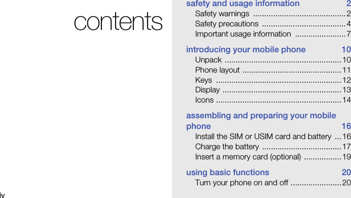 ivcontentssafety and usage information  2Safety warnings  .......................................... 2Safety precautions  ......................................4Important usage information  ....................... 7introducing your mobile phone  10Unpack ..................................................... 10Phone layout .............................................11Keys ......................................................... 12Display ...................................................... 13Icons ......................................................... 14assembling and preparing your mobile phone 16Install the SIM or USIM card and battery  ...16Charge the battery  ....................................17Insert a memory card (optional)  .................19using basic functions  20Turn your phone on and off ....................... 20