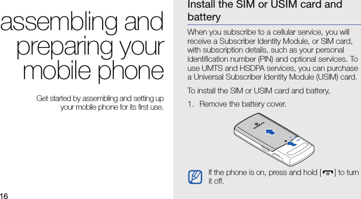 16assembling andpreparing yourmobile phone Get started by assembling and setting up your mobile phone for its first use.Install the SIM or USIM card and batteryWhen you subscribe to a cellular service, you will receive a Subscriber Identity Module, or SIM card, with subscription details, such as your personal identification number (PIN) and optional services. To use UMTS and HSDPA services, you can purchase a Universal Subscriber Identity Module (USIM) card.To install the SIM or USIM card and battery,1. Remove the battery cover.If the phone is on, press and hold [] to turn it off.