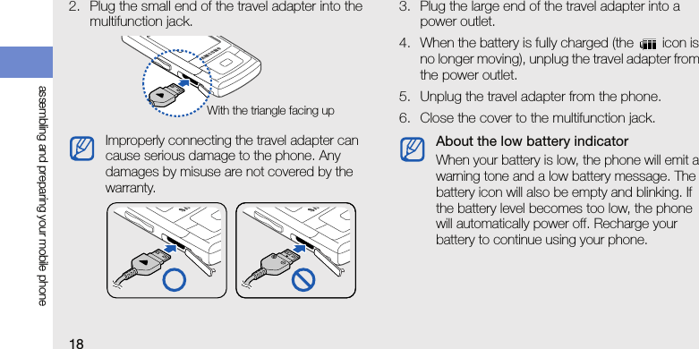 18assembling and preparing your mobile phone2. Plug the small end of the travel adapter into the multifunction jack.3. Plug the large end of the travel adapter into a power outlet.4. When the battery is fully charged (the   icon is no longer moving), unplug the travel adapter from the power outlet.5. Unplug the travel adapter from the phone.6. Close the cover to the multifunction jack.Improperly connecting the travel adapter can cause serious damage to the phone. Any damages by misuse are not covered by the warranty.With the triangle facing upAbout the low battery indicatorWhen your battery is low, the phone will emit a warning tone and a low battery message. The battery icon will also be empty and blinking. If the battery level becomes too low, the phone will automatically power off. Recharge your battery to continue using your phone.