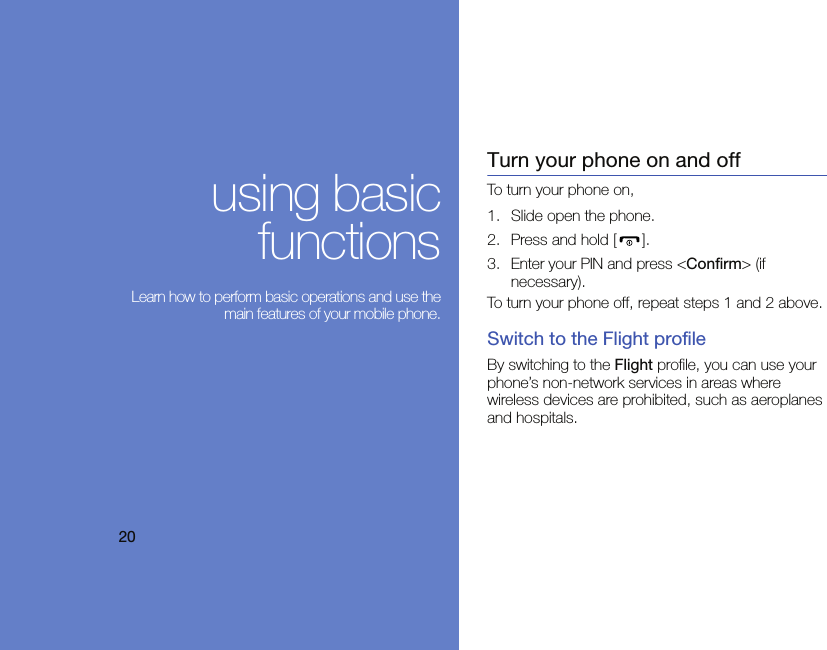 20using basicfunctions Learn how to perform basic operations and use themain features of your mobile phone.Turn your phone on and offTo turn your phone on,1. Slide open the phone.2. Press and hold [ ].3. Enter your PIN and press &lt;Confirm&gt; (if necessary).To turn your phone off, repeat steps 1 and 2 above.Switch to the Flight profileBy switching to the Flight profile, you can use your phone’s non-network services in areas where wireless devices are prohibited, such as aeroplanes and hospitals.