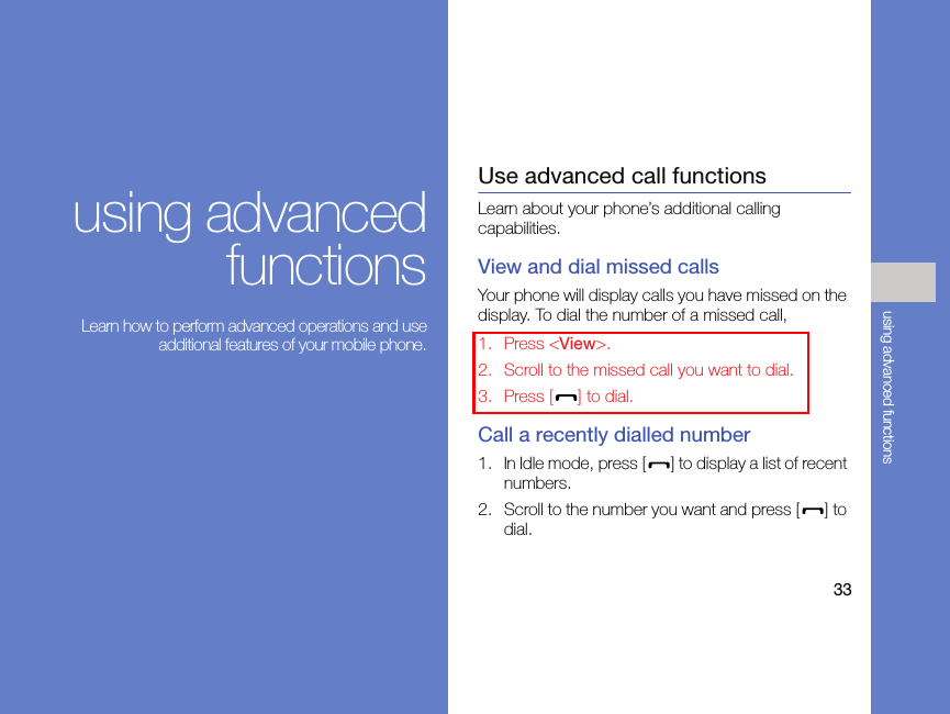 33using advanced functionsusing advancedfunctions Learn how to perform advanced operations and useadditional features of your mobile phone.Use advanced call functionsLearn about your phone’s additional calling capabilities. View and dial missed callsYour phone will display calls you have missed on the display. To dial the number of a missed call,1. Press &lt;View&gt;.2. Scroll to the missed call you want to dial.3. Press [ ] to dial.Call a recently dialled number1. In Idle mode, press [ ] to display a list of recent numbers.2. Scroll to the number you want and press [ ] to dial.