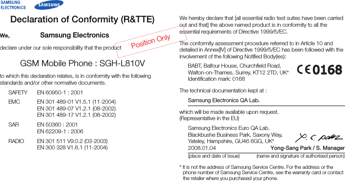 Declaration of Conformity (R&amp;TTE)We, Samsung Electronicsdeclare under our sole responsibility that the productGSM Mobile Phone : SGH-L810Vto which this declaration relates, is in conformity with the following standards and/or other normative documents.SAFETY EN 60950-1 : 2001EMC EN 301 489-01 V1.5.1 (11-2004)EN 301 489-07 V1.2.1 (08-2002)EN 301 489-17 V1.2.1 (08-2002)SAR EN 50360 : 2001EN 62209-1 : 2006RADIO EN 301 511 V9.0.2 (03-2003)EN 300 328 V1.6.1 (11-2004)We hereby declare that [all essential radio test suites have been carried out and that] the above named product is in conformity to all the essential requirements of Directive 1999/5/EC.The conformity assessment procedure referred to in Article 10 and detailed in Annex[IV] of Directive 1999/5/EC has been followed with the involvement of the following Notified Body(ies):BABT, Balfour House, Churchfield Road,Walton-on-Thames, Surrey, KT12 2TD, UK*Identification mark: 0168The technical documentation kept at :Samsung Electronics QA Lab.which will be made available upon request.(Representative in the EU)Samsung Electronics Euro QA Lab.Blackbushe Business Park, Saxony Way,Yateley, Hampshire, GU46 6GG, UK*2008.01.04 Yong-Sang Park / S. Manager(place and date of issue) (name and signature of authorised person)* It is not the address of Samsung Service Centre. For the address or the phone number of Samsung Service Centre, see the warranty card or contact the retailer where you purchased your phone.Position Only
