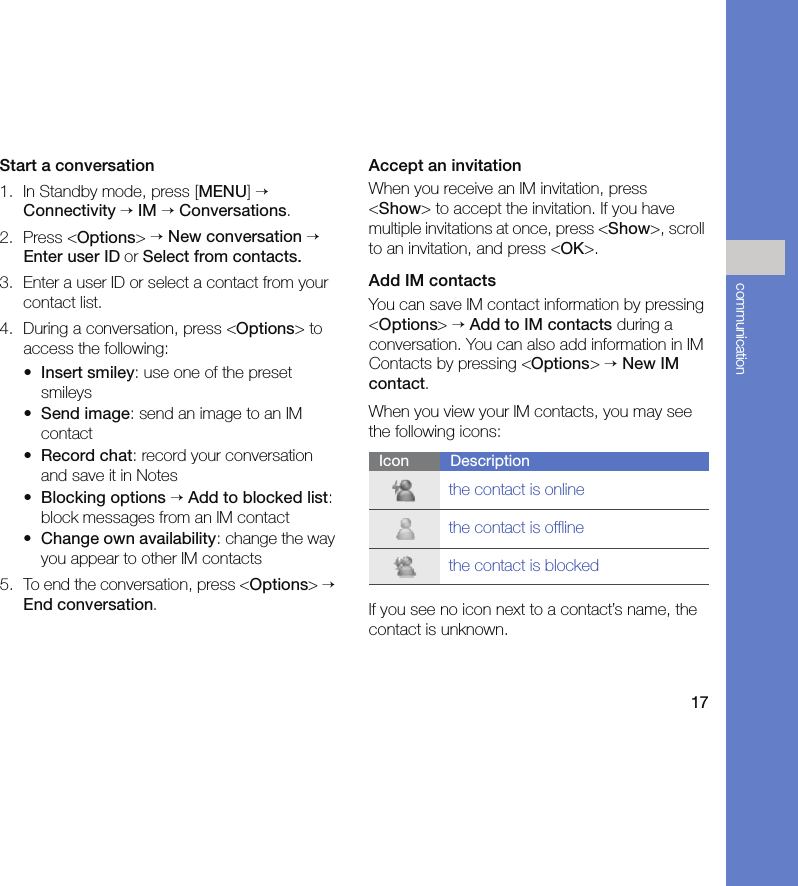 17communicationStart a conversation1. In Standby mode, press [MENU] → Connectivity → IM → Conversations.2. Press &lt;Options&gt; → New conversation → Enter user ID or Select from contacts.3. Enter a user ID or select a contact from your contact list.4. During a conversation, press &lt;Options&gt; to access the following:•Insert smiley: use one of the preset smileys•Send image: send an image to an IM contact•Record chat: record your conversation and save it in Notes•Blocking options → Add to blocked list: block messages from an IM contact•Change own availability: change the way you appear to other IM contacts5. To end the conversation, press &lt;Options&gt; → End conversation.Accept an invitationWhen you receive an IM invitation, press &lt;Show&gt; to accept the invitation. If you have multiple invitations at once, press &lt;Show&gt;, scroll to an invitation, and press &lt;OK&gt;.Add IM contactsYou can save IM contact information by pressing &lt;Options&gt; → Add to IM contacts during a conversation. You can also add information in IM Contacts by pressing &lt;Options&gt; → New IM contact.When you view your IM contacts, you may see the following icons:If you see no icon next to a contact’s name, the contact is unknown.Icon Descriptionthe contact is onlinethe contact is offlinethe contact is blocked
