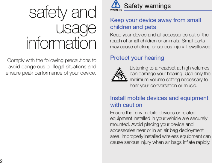 2safety andusageinformationComply with the following precautions toavoid dangerous or illegal situations andensure peak performance of your device.Keep your device away from small children and petsKeep your device and all accessories out of the reach of small children or animals. Small parts may cause choking or serious injury if swallowed.Protect your hearingInstall mobile devices and equipment with cautionEnsure that any mobile devices or related equipment installed in your vehicle are securely mounted. Avoid placing your device and accessories near or in an air bag deployment area. Improperly installed wireless equipment can cause serious injury when air bags inflate rapidly.Safety warningsListening to a headset at high volumes can damage your hearing. Use only the minimum volume setting necessary to hear your conversation or music.
