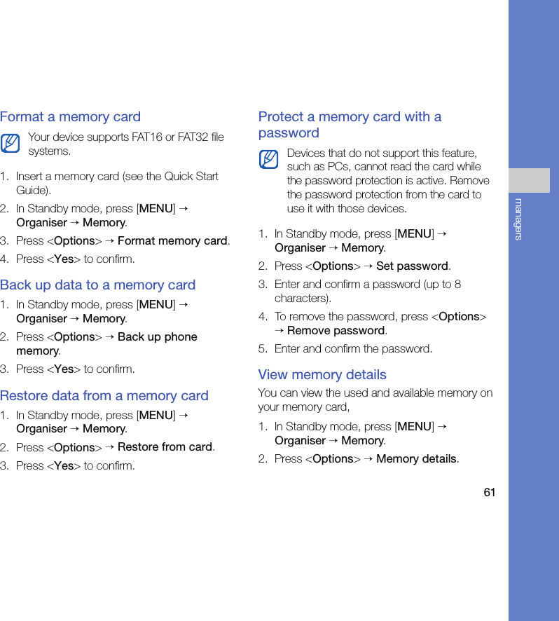 61managersFormat a memory card1. Insert a memory card (see the Quick Start Guide).2. In Standby mode, press [MENU] → Organiser → Memory.3. Press &lt;Options&gt; → Format memory card.4. Press &lt;Yes&gt; to confirm.Back up data to a memory card1. In Standby mode, press [MENU] → Organiser → Memory.2. Press &lt;Options&gt; → Back up phone memory.3. Press &lt;Yes&gt; to confirm.Restore data from a memory card1. In Standby mode, press [MENU] → Organiser → Memory.2. Press &lt;Options&gt; → Restore from card.3. Press &lt;Yes&gt; to confirm.Protect a memory card with a password1. In Standby mode, press [MENU] → Organiser → Memory.2. Press &lt;Options&gt; → Set password.3. Enter and confirm a password (up to 8 characters).4. To remove the password, press &lt;Options&gt; → Remove password.5. Enter and confirm the password.View memory detailsYou can view the used and available memory on your memory card,1. In Standby mode, press [MENU] → Organiser → Memory.2. Press &lt;Options&gt; → Memory details.Your device supports FAT16 or FAT32 file systems. Devices that do not support this feature, such as PCs, cannot read the card while the password protection is active. Remove the password protection from the card to use it with those devices.