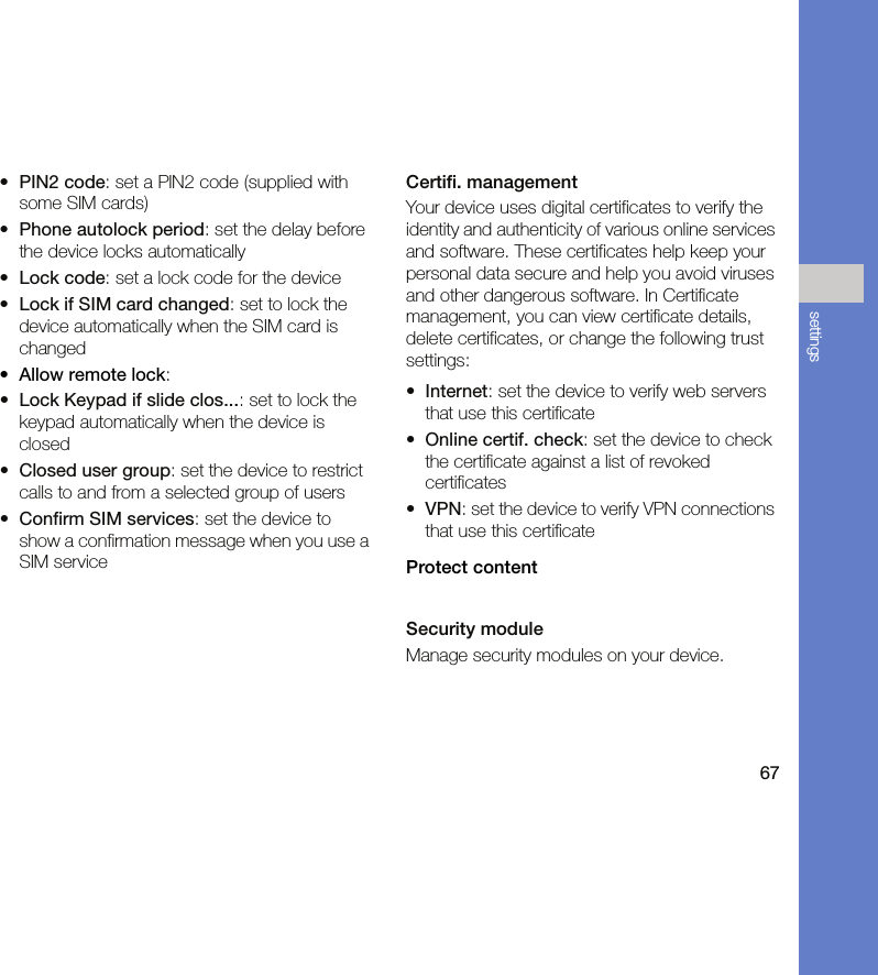 67settings•PIN2 code: set a PIN2 code (supplied with some SIM cards)•Phone autolock period: set the delay before the device locks automatically•Lock code: set a lock code for the device•Lock if SIM card changed: set to lock the device automatically when the SIM card is changed•Allow remote lock:•Lock Keypad if slide clos...: set to lock the keypad automatically when the device is closed•Closed user group: set the device to restrict calls to and from a selected group of users•Confirm SIM services: set the device to show a confirmation message when you use a SIM serviceCertifi. managementYour device uses digital certificates to verify the identity and authenticity of various online services and software. These certificates help keep your personal data secure and help you avoid viruses and other dangerous software. In Certificate management, you can view certificate details, delete certificates, or change the following trust settings:•Internet: set the device to verify web servers that use this certificate•Online certif. check: set the device to check the certificate against a list of revoked certificates•VPN: set the device to verify VPN connections that use this certificateProtect contentSecurity moduleManage security modules on your device.