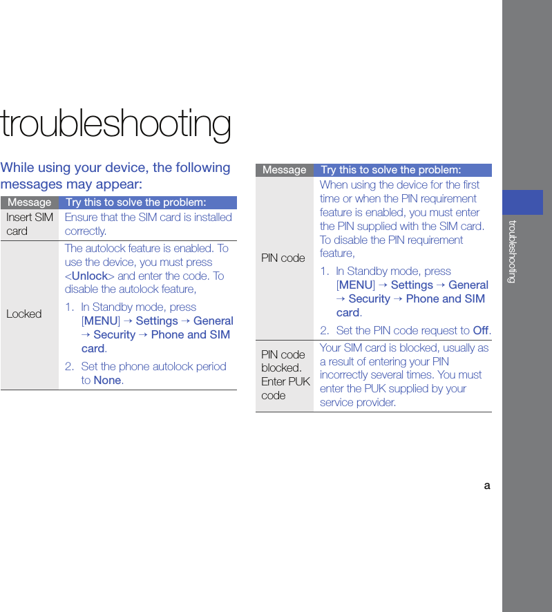 atroubleshootingtroubleshootingWhile using your device, the following messages may appear:Message Try this to solve the problem:Insert SIM cardEnsure that the SIM card is installed correctly.LockedThe autolock feature is enabled. To use the device, you must press &lt;Unlock&gt; and enter the code. To disable the autolock feature,1. In Standby mode, press [MENU] → Settings → General → Security → Phone and SIM card.2. Set the phone autolock period to None.PIN codeWhen using the device for the first time or when the PIN requirement feature is enabled, you must enter the PIN supplied with the SIM card. To disable the PIN requirement feature,1. In Standby mode, press [MENU] → Settings → General → Security → Phone and SIM card.2. Set the PIN code request to Off.PIN code blocked. Enter PUK codeYour SIM card is blocked, usually as a result of entering your PIN incorrectly several times. You must enter the PUK supplied by your service provider.Message Try this to solve the problem: