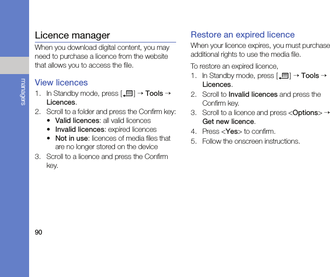 90managersLicence managerWhen you download digital content, you may need to purchase a licence from the website that allows you to access the file.View licences1. In Standby mode, press [ ] → Tools → Licences.2. Scroll to a folder and press the Confirm key:•Valid licences: all valid licences•Invalid licences: expired licences•Not in use: licences of media files that are no longer stored on the device3. Scroll to a licence and press the Confirm key.Restore an expired licenceWhen your licence expires, you must purchase additional rights to use the media file. To restore an expired licence,1. In Standby mode, press [ ] → Tools → Licences.2. Scroll to Invalid licences and press the Confirm key.3. Scroll to a licence and press &lt;Options&gt; → Get new licence.4. Press &lt;Yes&gt; to confirm.5. Follow the onscreen instructions.