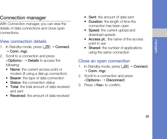 91managersConnection managerWith Connection manager, you can view the details of data connections and close open connections.View connection details1. In Standby mode, press [ ] → Connect. → Conn. mgr.2. Scroll to a connection and press &lt;Options&gt; → Details to access the following:•Name: the current access point or modem (if using a dial-up connection)•Bearer: the type of data connection•Status: the connection status•Total: the total amount of data received and sent•Received: the amount of data received•Sent: the amount of data sent•Duration: the length of time the connection has been open•Speed: the current upload and download speeds•Access pt.: the name of the access point in use•Shared: the number of applications using the same connectionClose an open connection1. In Standby mode, press [ ] → Connect. → Conn. mgr.2. Scroll to a connection and press &lt;Options&gt; → Disconnect.3. Press &lt;Yes&gt; to confirm.