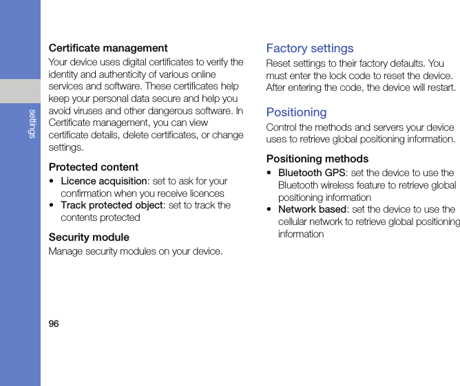 96settingsCertificate managementYour device uses digital certificates to verify the identity and authenticity of various online services and software. These certificates help keep your personal data secure and help you avoid viruses and other dangerous software. In Certificate management, you can view certificate details, delete certificates, or change settings.Protected content•Licence acquisition: set to ask for your confirmation when you receive licences•Track protected object: set to track the contents protectedSecurity moduleManage security modules on your device.Factory settingsReset settings to their factory defaults. You must enter the lock code to reset the device. After entering the code, the device will restart.PositioningControl the methods and servers your device uses to retrieve global positioning information.Positioning methods•Bluetooth GPS: set the device to use the Bluetooth wireless feature to retrieve global positioning information•Network based: set the device to use the cellular network to retrieve global positioning information