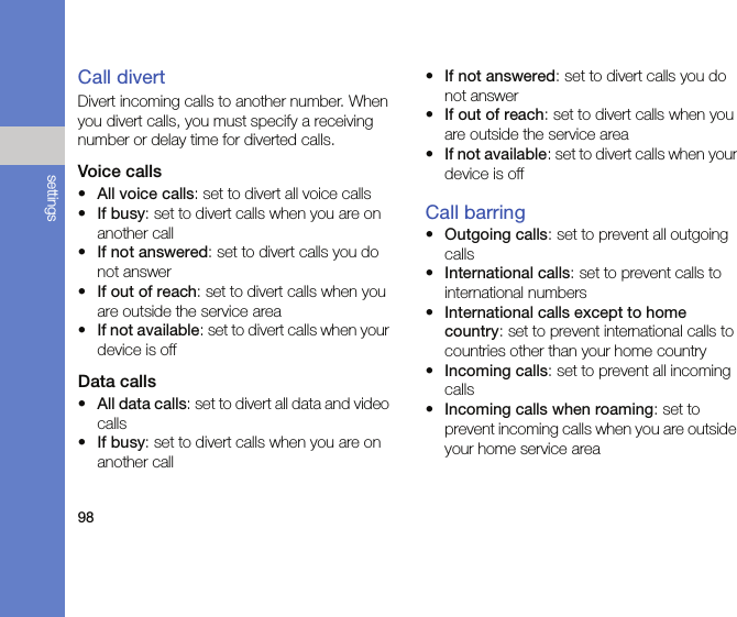98settingsCall divertDivert incoming calls to another number. When you divert calls, you must specify a receiving number or delay time for diverted calls.Voice calls•All voice calls: set to divert all voice calls•If busy: set to divert calls when you are on another call•If not answered: set to divert calls you do not answer•If out of reach: set to divert calls when you are outside the service area•If not available: set to divert calls when your device is offData calls•All data calls: set to divert all data and video calls•If busy: set to divert calls when you are on another call•If not answered: set to divert calls you do not answer•If out of reach: set to divert calls when you are outside the service area•If not available: set to divert calls when your device is offCall barring•Outgoing calls: set to prevent all outgoing calls•International calls: set to prevent calls to international numbers•International calls except to home country: set to prevent international calls to countries other than your home country•Incoming calls: set to prevent all incoming calls•Incoming calls when roaming: set to prevent incoming calls when you are outside your home service area