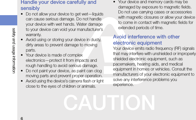6safety and usage informationHandle your device carefully and sensibly• Do not allow your device to get wet—liquids can cause serious damage. Do not handle your device with wet hands. Water damage to your device can void your manufacturer’s warranty.• Avoid using or storing your device in dusty, dirty areas to prevent damage to moving parts.• Your device is made of complex electronics—protect it from impacts and rough handling to avoid serious damage.• Do not paint your device, as paint can clog moving parts and prevent proper operation.• Avoid using the device’s camera flash or light close to the eyes of children or animals.• Your device and memory cards may be damaged by exposure to magnetic fields. Do not use carrying cases or accessories with magnetic closures or allow your device to come in contact with magnetic fields for extended periods of time.Avoid interference with other electronic equipmentYour device emits radio frequency (RF) signals that may interfere with unshielded or improperly shielded electronic equipment, such as pacemakers, hearing aids, and medical equipment in homes or vehicles. Consult the manufacturers of your electronic equipment to solve any interference problems you experience.