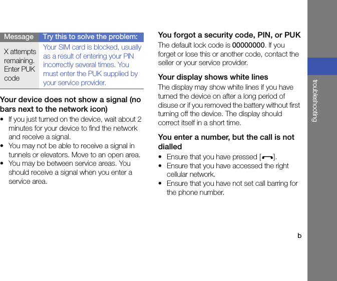 btroubleshootingYour device does not show a signal (no bars next to the network icon)• If you just turned on the device, wait about 2 minutes for your device to find the network and receive a signal.• You may not be able to receive a signal in tunnels or elevators. Move to an open area.• You may be between service areas. You should receive a signal when you enter a service area.You forgot a security code, PIN, or PUKThe default lock code is 00000000. If you forget or lose this or another code, contact the seller or your service provider.Your display shows white linesThe display may show white lines if you have turned the device on after a long period of disuse or if you removed the battery without first turning off the device. The display should correct itself in a short time.You enter a number, but the call is not dialled• Ensure that you have pressed [ ].• Ensure that you have accessed the right cellular network.• Ensure that you have not set call barring for the phone number.X attempts remaining. Enter PUK codeYour SIM card is blocked, usually as a result of entering your PIN incorrectly several times. You must enter the PUK supplied by your service provider.Message Try this to solve the problem: