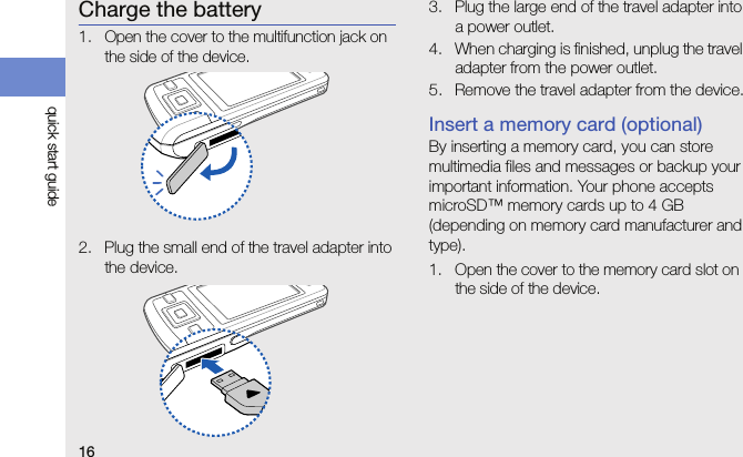 16quick start guideCharge the battery1. Open the cover to the multifunction jack on the side of the device.2. Plug the small end of the travel adapter into the device.3. Plug the large end of the travel adapter into a power outlet.4. When charging is finished, unplug the travel adapter from the power outlet. 5. Remove the travel adapter from the device.Insert a memory card (optional)By inserting a memory card, you can store multimedia files and messages or backup your important information. Your phone accepts microSD™ memory cards up to 4 GB (depending on memory card manufacturer and type).1. Open the cover to the memory card slot on the side of the device.