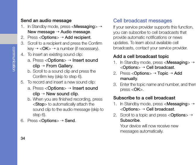 34communicationSend an audio message1. In Standby mode, press &lt;Messaging&gt; → New message → Audio message.2. Press &lt;Options&gt; → Add recipient.3. Scroll to a recipient and press the Confirm key → &lt;OK&gt; → a number (if necessary).4. To insert an existing sound clip:a. Press &lt;Options&gt; → Insert sound clip → From Gallery.b. Scroll to a sound clip and press the Confirm key (skip to step 6).5. To record and insert a new sound clip:a. Press &lt;Options&gt; → Insert sound clip → New sound clip.b. When you are finished recording, press &lt;Stop&gt; to automatically attach the sound clip to the audio message (skip to step 6).6. Press &lt;Options&gt; → Send.Cell broadcast messagesIf your service provider supports this function, you can subscribe to cell broadcasts that provide automatic notifications or news updates. To learn about available cell broadcasts, contact your service provider.Add a cell broadcast topic1. In Standby mode, press &lt;Messaging&gt; → &lt;Options&gt; → Cell broadcast.2. Press &lt;Options&gt; → Topic → Add manually.3. Enter the topic name and number, and then press &lt;OK&gt;.Subscribe to a cell broadcast1. In Standby mode, press &lt;Messaging&gt; → &lt;Options&gt; → Cell broadcast.2. Scroll to a topic and press &lt;Options&gt; → Subscribe.Your device will now receive new messages automatically.