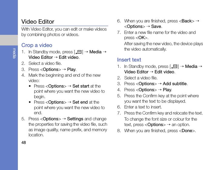 48mediaVideo EditorWith Video Editor, you can edit or make videos by combining photos or videos.Crop a video1. In Standby mode, press [ ] → Media → Video Editor → Edit video.2. Select a video file.3. Press &lt;Options&gt; → Play.4. Mark the beginning and end of the new video:• Press &lt;Options&gt; → Set start at the point where you want the new video to begin.• Press &lt;Options&gt; → Set end at the point where you want the new video to end.5. Press &lt;Options&gt; → Settings and change the properties for saving the video file, such as image quality, name prefix, and memory location.6. When you are finished, press &lt;Back&gt; → &lt;Options&gt; → Save.7. Enter a new file name for the video and press &lt;OK&gt;.After saving the new video, the device plays the video automatically.Insert text1. In Standby mode, press [ ] → Media → Video Editor → Edit video.2. Select a video file.3. Press &lt;Options&gt; → Add subtitle.4. Press &lt;Options&gt; → Play.5. Press the Confirm key at the point where you want the text to be displayed.6. Enter a text to insert.7. Press the Confirm key and relocate the text. To change the font size or colour for the text, press &lt;Options&gt; → an option.8. When you are finished, press &lt;Done&gt;.