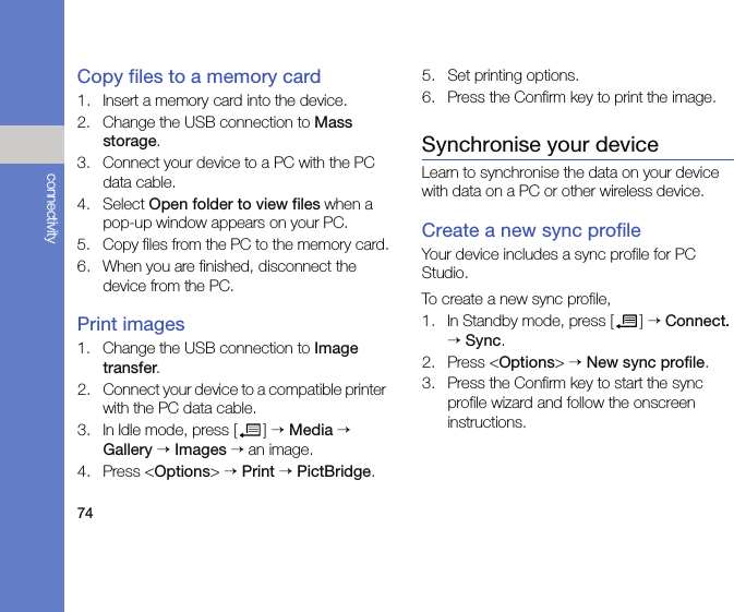 74connectivityCopy files to a memory card1. Insert a memory card into the device.2. Change the USB connection to Mass storage. 3. Connect your device to a PC with the PC data cable.4. Select Open folder to view files when a pop-up window appears on your PC.5. Copy files from the PC to the memory card.6. When you are finished, disconnect the device from the PC.Print images1. Change the USB connection to Image transfer.2. Connect your device to a compatible printer with the PC data cable.3. In Idle mode, press [ ] → Media → Gallery → Images → an image.4. Press &lt;Options&gt; → Print → PictBridge.5. Set printing options.6. Press the Confirm key to print the image.Synchronise your deviceLearn to synchronise the data on your device with data on a PC or other wireless device.Create a new sync profileYour device includes a sync profile for PC Studio. To create a new sync profile,1. In Standby mode, press [ ] → Connect. → Sync.2. Press &lt;Options&gt; → New sync profile.3. Press the Confirm key to start the sync profile wizard and follow the onscreen instructions.