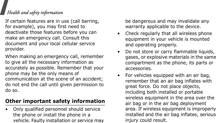 Health and safety informationIf certain features are in use (call barring, for example), you may first need to deactivate those features before you can make an emergency call. Consult this document and your local cellular service provider.When making an emergency call, remember to give all the necessary information as accurately as possible. Remember that your phone may be the only means of communication at the scene of an accident; do not end the call until given permission to do so.Other important safety information• Only qualified personnel should service the phone or install the phone in a vehicle. Faulty installation or service may be dangerous and may invalidate any warranty applicable to the device.• Check regularly that all wireless phone equipment in your vehicle is mounted and operating properly.• Do not store or carry flammable liquids, gases, or explosive materials in the same compartment as the phone, its parts or accessories.• For vehicles equipped with an air bag, remember that an air bag inflates with great force. Do not place objects, including both installed or portable wireless equipment in the area over the air bag or in the air bag deployment area. If wireless equipment is improperly installed and the air bag inflates, serious injury could result.