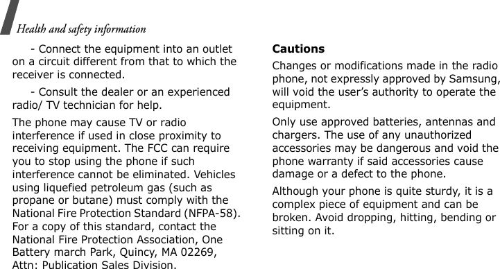 Health and safety information     - Connect the equipment into an outlet on a circuit different from that to which the receiver is connected.     - Consult the dealer or an experienced radio/ TV technician for help.The phone may cause TV or radio interference if used in close proximity to receiving equipment. The FCC can require you to stop using the phone if such interference cannot be eliminated. Vehicles using liquefied petroleum gas (such as propane or butane) must comply with the National Fire Protection Standard (NFPA-58). For a copy of this standard, contact the National Fire Protection Association, One Battery march Park, Quincy, MA 02269, Attn: Publication Sales Division.CautionsChanges or modifications made in the radio phone, not expressly approved by Samsung, will void the user’s authority to operate the equipment.Only use approved batteries, antennas and chargers. The use of any unauthorized accessories may be dangerous and void the phone warranty if said accessories cause damage or a defect to the phone.Although your phone is quite sturdy, it is a complex piece of equipment and can be broken. Avoid dropping, hitting, bending or sitting on it.