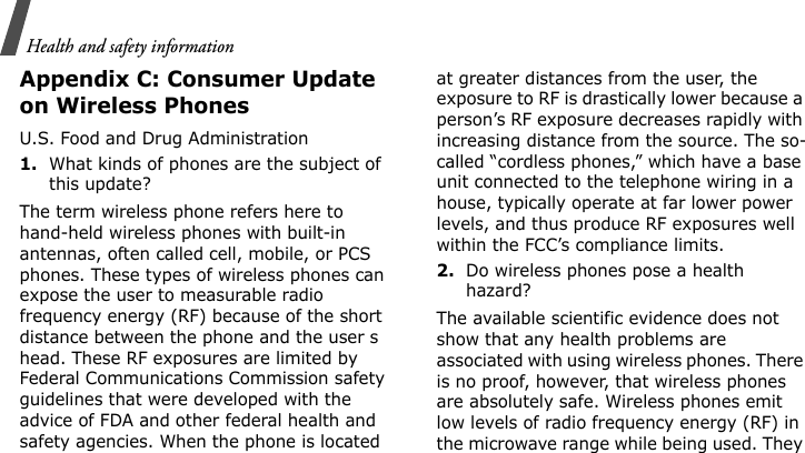 Health and safety informationAppendix C: Consumer Update on Wireless PhonesU.S. Food and Drug Administration1.What kinds of phones are the subject of this update?The term wireless phone refers here to hand-held wireless phones with built-in antennas, often called cell, mobile, or PCS phones. These types of wireless phones can expose the user to measurable radio frequency energy (RF) because of the short distance between the phone and the user s head. These RF exposures are limited by Federal Communications Commission safety guidelines that were developed with the advice of FDA and other federal health and safety agencies. When the phone is located at greater distances from the user, the exposure to RF is drastically lower because a person’s RF exposure decreases rapidly with increasing distance from the source. The so-called “cordless phones,” which have a base unit connected to the telephone wiring in a house, typically operate at far lower power levels, and thus produce RF exposures well within the FCC’s compliance limits.2.Do wireless phones pose a health hazard?The available scientific evidence does not show that any health problems are associated with using wireless phones. There is no proof, however, that wireless phones are absolutely safe. Wireless phones emit low levels of radio frequency energy (RF) in the microwave range while being used. They 