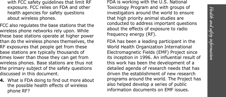 Health and safety information      with FCC safety guidelines that limit RF exposure. FCC relies on FDA and other health agencies for safety questions about wireless phones.FCC also regulates the base stations that the wireless phone networks rely upon. While these base stations operate at higher power than do the wireless phones themselves, the RF exposures that people get from these base stations are typically thousands of times lower than those they can get from wireless phones. Base stations are thus not the primary subject of the safety questions discussed in this document.4.What is FDA doing to find out more about the possible health effects of wireless phone RF?FDA is working with the U.S. National Toxicology Program and with groups of investigators around the world to ensure that high priority animal studies are conducted to address important questions about the effects of exposure to radio frequency energy (RF).FDA has been a leading participant in the World Health Organization International Electromagnetic Fields (EMF) Project since its inception in 1996. An influential result of this work has been the development of a detailed agenda of research needs that has driven the establishment of new research programs around the world. The Project has also helped develop a series of public information documents on EMF issues.