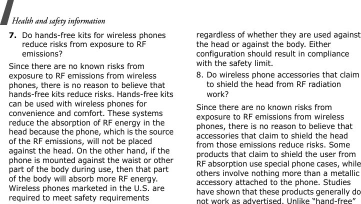 Health and safety information7.Do hands-free kits for wireless phones reduce risks from exposure to RF emissions?Since there are no known risks from exposure to RF emissions from wireless phones, there is no reason to believe that hands-free kits reduce risks. Hands-free kits can be used with wireless phones for convenience and comfort. These systems reduce the absorption of RF energy in the head because the phone, which is the source of the RF emissions, will not be placed against the head. On the other hand, if the phone is mounted against the waist or other part of the body during use, then that part of the body will absorb more RF energy. Wireless phones marketed in the U.S. are required to meet safety requirements regardless of whether they are used against the head or against the body. Either configuration should result in compliance with the safety limit.8. Do wireless phone accessories that claim to shield the head from RF radiation work?Since there are no known risks from exposure to RF emissions from wireless phones, there is no reason to believe that accessories that claim to shield the head from those emissions reduce risks. Some products that claim to shield the user from RF absorption use special phone cases, while others involve nothing more than a metallic accessory attached to the phone. Studies have shown that these products generally do not work as advertised. Unlike “hand-free” 