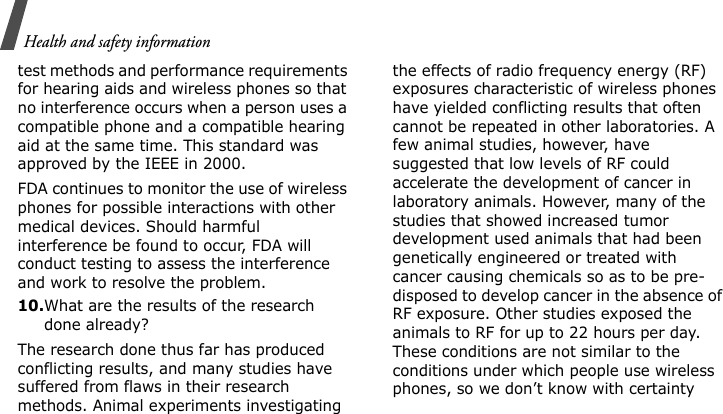 Health and safety informationtest methods and performance requirements for hearing aids and wireless phones so that no interference occurs when a person uses a compatible phone and a compatible hearing aid at the same time. This standard was approved by the IEEE in 2000.FDA continues to monitor the use of wireless phones for possible interactions with other medical devices. Should harmful interference be found to occur, FDA will conduct testing to assess the interference and work to resolve the problem.10.What are the results of the research done already?The research done thus far has produced conflicting results, and many studies have suffered from flaws in their research methods. Animal experiments investigating the effects of radio frequency energy (RF) exposures characteristic of wireless phones have yielded conflicting results that often cannot be repeated in other laboratories. A few animal studies, however, have suggested that low levels of RF could accelerate the development of cancer in laboratory animals. However, many of the studies that showed increased tumor development used animals that had been genetically engineered or treated with cancer causing chemicals so as to be pre-disposed to develop cancer in the absence of RF exposure. Other studies exposed the animals to RF for up to 22 hours per day. These conditions are not similar to the conditions under which people use wireless phones, so we don’t know with certainty 