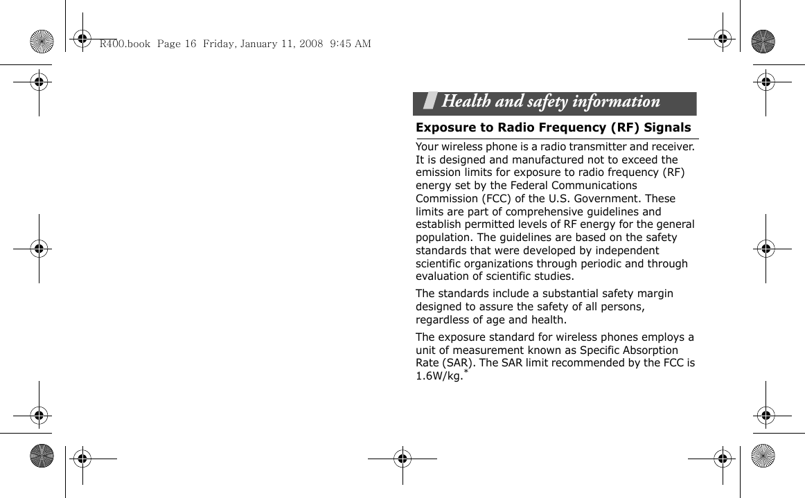 Health and safety informationExposure to Radio Frequency (RF) SignalsYour wireless phone is a radio transmitter and receiver. It is designed and manufactured not to exceed the emission limits for exposure to radio frequency (RF) energy set by the Federal Communications Commission (FCC) of the U.S. Government. These limits are part of comprehensive guidelines and establish permitted levels of RF energy for the general population. The guidelines are based on the safety standards that were developed by independent scientific organizations through periodic and through evaluation of scientific studies.The standards include a substantial safety margin designed to assure the safety of all persons, regardless of age and health.The exposure standard for wireless phones employs a unit of measurement known as Specific Absorption Rate (SAR). The SAR limit recommended by the FCC is 1.6W/kg.*R400.book  Page 16  Friday, January 11, 2008  9:45 AM
