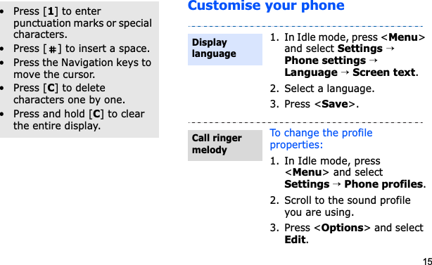 15Customise your phoneOther operations• Press [1] to enter punctuation marks or special characters.• Press [ ] to insert a space.• Press the Navigation keys to move the cursor.• Press [C] to delete characters one by one.• Press and hold [C] to clear the entire display.1. In Idle mode, press &lt;Menu&gt;and select Settings→Phone settings→Language → Screen text.2. Select a language.3. Press &lt;Save&gt;.To change the profile properties:1. In Idle mode, press &lt;Menu&gt; and select Settings→Phone profiles.2. Scroll to the sound profile you are using.3. Press &lt;Options&gt; and select Edit.Display languageCall ringer melody