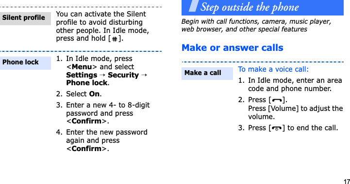 17Step outside the phoneBegin with call functions, camera, music player, web browser, and other special featuresMake or answer callsYou can activate the Silent profile to avoid disturbing other people. In Idle mode, press and hold [ ].1. In Idle mode, press &lt;Menu&gt; and select Settings→Security→Phone lock.2. Select On.3. Enter a new 4- to 8-digit password and press &lt;Confirm&gt;.4. Enter the new password again and press &lt;Confirm&gt;.Silent profilePhone lockTo make a voice call:1. In Idle mode, enter an area code and phone number.2. Press [ ].Press [Volume] to adjust the volume.3. Press [ ] to end the call.Make a call