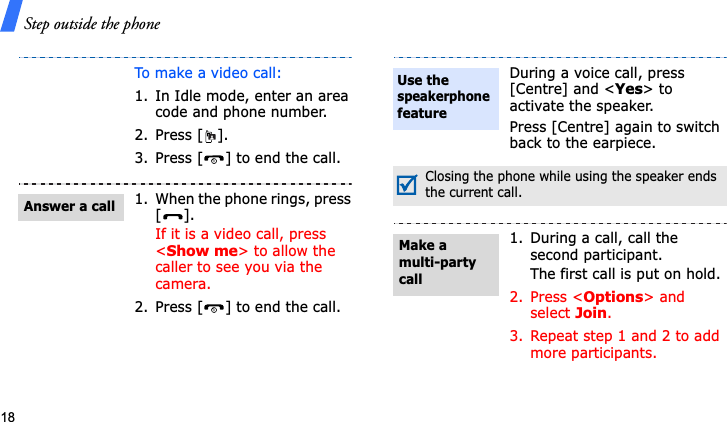 Step outside the phone18To make a video call:1. In Idle mode, enter an area code and phone number.2. Press [ ].3. Press [ ] to end the call.1. When the phone rings, press [].If it is a video call, press &lt;Show me&gt; to allow the caller to see you via the camera.2. Press [ ] to end the call.Answer a callDuring a voice call, press [Centre] and &lt;Yes&gt; to activate the speaker.Press [Centre] again to switch back to the earpiece.Closing the phone while using the speaker ends the current call.1. During a call, call the second participant.The first call is put on hold.2. Press &lt;Options&gt; and select Join.3. Repeat step 1 and 2 to add more participants.Use the speakerphonefeatureMake a multi-party call