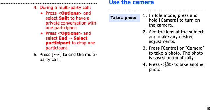 19Use the camera4. During a multi-party call:• Press &lt;Options&gt; and select Split to have a private conversation with one participant. • Press &lt;Options&gt; and select End → Select participant to drop one participant.5. Press [ ] to end the multi-party call.1. In Idle mode, press and hold [Camera] to turn on the camera.2. Aim the lens at the subject and make any desired adjustments.3. Press [Centre] or [Camera] to take a photo. The photo is saved automatically.4. Press &lt; &gt; to take another photo.Take a photo
