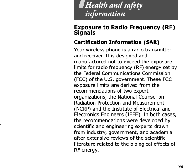 99.Health and safety informationExposure to Radio Frequency (RF) SignalsCertification Information (SAR)Your wireless phone is a radio transmitter and receiver. It is designed and manufactured not to exceed the exposure limits for radio frequency (RF) energy set by the Federal Communications Commission (FCC) of the U.S. government. These FCC exposure limits are derived from the recommendations of two expert organizations, the National Counsel on Radiation Protection and Measurement (NCRP) and the Institute of Electrical and Electronics Engineers (IEEE). In both cases, the recommendations were developed by scientific and engineering experts drawn from industry, government, and academia after extensive reviews of the scientific literature related to the biological effects of RF energy.