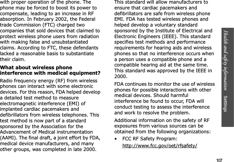Health and safety information    Settings 107with proper operation of the phone. The phone may be forced to boost its power to compensate, leading to an increase in RF absorption. In February 2002, the Federal trade Commission (FTC) charged two companies that sold devices that claimed to protect wireless phone users from radiation with making false and unsubstantiated claims. According to FTC, these defendants lacked a reasonable basis to substantiate their claim.What about wireless phone interference with medical equipment?Radio frequency energy (RF) from wireless phones can interact with some electronic devices. For this reason, FDA helped develop a detailed test method to measure electromagnetic interference (EMI) of implanted cardiac pacemakers and defibrillators from wireless telephones. This test method is now part of a standard sponsored by the Association for the Advancement of Medical instrumentation (AAMI). The final draft, a joint effort by FDA, medical device manufacturers, and many other groups, was completed in late 2000. This standard will allow manufacturers to ensure that cardiac pacemakers and defibrillators are safe from wireless phone EMI. FDA has tested wireless phones and helped develop a voluntary standard sponsored by the Institute of Electrical and Electronic Engineers (IEEE). This standard specifies test methods and performance requirements for hearing aids and wireless phones so that no interference occurs when a person uses a compatible phone and a compatible hearing aid at the same time. This standard was approved by the IEEE in 2000.FDA continues to monitor the use of wireless phones for possible interactions with other medical devices. Should harmful interference be found to occur, FDA will conduct testing to assess the interference and work to resolve the problem.Additional information on the safety of RF exposures from various sources can be obtained from the following organizations:• FCC RF Safety Program:http://www.fcc.gov/oet/rfsafety/