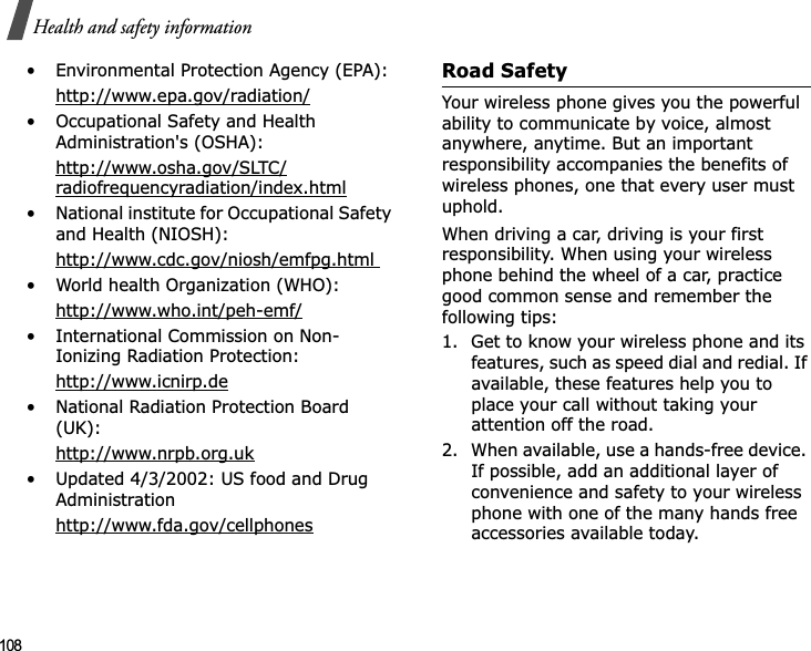 108Health and safety information• Environmental Protection Agency (EPA):http://www.epa.gov/radiation/• Occupational Safety and Health Administration&apos;s (OSHA): http://www.osha.gov/SLTC/radiofrequencyradiation/index.html• National institute for Occupational Safety and Health (NIOSH):http://www.cdc.gov/niosh/emfpg.html • World health Organization (WHO):http://www.who.int/peh-emf/• International Commission on Non-Ionizing Radiation Protection:http://www.icnirp.de• National Radiation Protection Board (UK):http://www.nrpb.org.uk• Updated 4/3/2002: US food and Drug Administrationhttp://www.fda.gov/cellphonesRoad SafetyYour wireless phone gives you the powerful ability to communicate by voice, almost anywhere, anytime. But an important responsibility accompanies the benefits of wireless phones, one that every user must uphold.When driving a car, driving is your first responsibility. When using your wireless phone behind the wheel of a car, practice good common sense and remember the following tips:1. Get to know your wireless phone and its features, such as speed dial and redial. If available, these features help you to place your call without taking your attention off the road.2. When available, use a hands-free device. If possible, add an additional layer of convenience and safety to your wireless phone with one of the many hands free accessories available today.