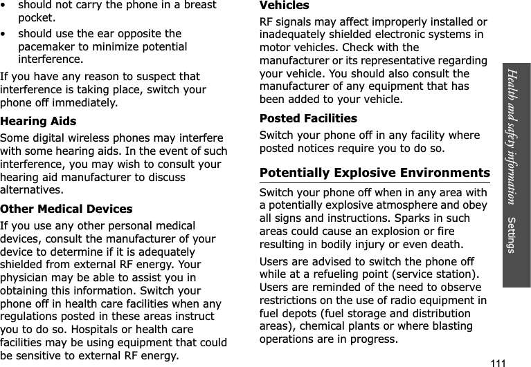 Health and safety information    Settings 111• should not carry the phone in a breast pocket.• should use the ear opposite the pacemaker to minimize potential interference.If you have any reason to suspect that interference is taking place, switch your phone off immediately.Hearing AidsSome digital wireless phones may interfere with some hearing aids. In the event of such interference, you may wish to consult your hearing aid manufacturer to discuss alternatives.Other Medical DevicesIf you use any other personal medical devices, consult the manufacturer of your device to determine if it is adequately shielded from external RF energy. Your physician may be able to assist you in obtaining this information. Switch your phone off in health care facilities when any regulations posted in these areas instruct you to do so. Hospitals or health care facilities may be using equipment that could be sensitive to external RF energy.VehiclesRF signals may affect improperly installed or inadequately shielded electronic systems in motor vehicles. Check with the manufacturer or its representative regarding your vehicle. You should also consult the manufacturer of any equipment that has been added to your vehicle.Posted FacilitiesSwitch your phone off in any facility where posted notices require you to do so.Potentially Explosive EnvironmentsSwitch your phone off when in any area with a potentially explosive atmosphere and obey all signs and instructions. Sparks in such areas could cause an explosion or fire resulting in bodily injury or even death.Users are advised to switch the phone off while at a refueling point (service station). Users are reminded of the need to observe restrictions on the use of radio equipment in fuel depots (fuel storage and distribution areas), chemical plants or where blasting operations are in progress.