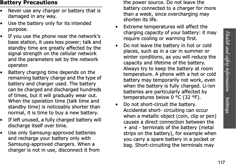 Health and safety information    Settings 117Battery Precautions• Never use any charger or battery that is damaged in any way.• Use the battery only for its intended purpose.• If you use the phone near the network&apos;s base station, it uses less power; talk and standby time are greatly affected by the signal strength on the cellular network and the parameters set by the network operator.• Battery charging time depends on the remaining battery charge and the type of battery and charger used. The battery can be charged and discharged hundreds of times, but it will gradually wear out. When the operation time (talk time and standby time) is noticeably shorter than normal, it is time to buy a new battery.• If left unused, a fully charged battery will discharge itself over time.• Use only Samsung-approved batteries and recharge your battery only with Samsung-approved chargers. When a charger is not in use, disconnect it from the power source. Do not leave the battery connected to a charger for more than a week, since overcharging may shorten its life.• Extreme temperatures will affect the charging capacity of your battery: it may require cooling or warming first.• Do not leave the battery in hot or cold places, such as in a car in summer or winter conditions, as you will reduce the capacity and lifetime of the battery. Always try to keep the battery at room temperature. A phone with a hot or cold battery may temporarily not work, even when the battery is fully charged. Li-ion batteries are particularly affected by temperatures below 0 °C (32 °F).• Do not short-circuit the battery. Accidental short- circuiting can occur when a metallic object (coin, clip or pen) causes a direct connection between the + and - terminals of the battery (metal strips on the battery), for example when you carry a spare battery in a pocket or bag. Short-circuiting the terminals may 