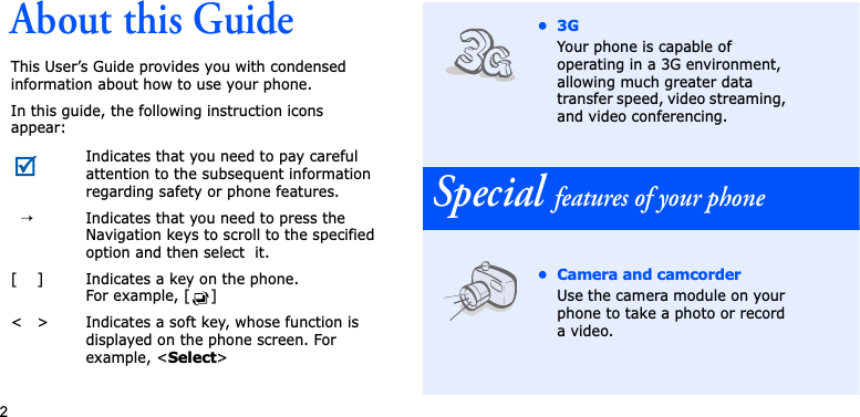 2About this GuideThis User’s Guide provides you with condensed information about how to use your phone.In this guide, the following instruction icons appear: Indicates that you need to pay careful attention to the subsequent information regarding safety or phone features.→Indicates that you need to press the Navigation keys to scroll to the specified option and then select  it.[ ] Indicates a key on the phone. For example, [ ]&lt; &gt; Indicates a soft key, whose function is displayed on the phone screen. For example, &lt;Select&gt;•3GYour phone is capable of operating in a 3G environment, allowing much greater data transfer speed, video streaming, and video conferencing.Special features of your phone• Camera and camcorderUse the camera module on your phone to take a photo or record a video.