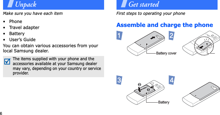 6UnpackMake sure you have each item• Phone•Travel adapter•Battery• User’s GuideYou can obtain various accessories from your local Samsung dealer.Get startedFirst steps to operating your phoneAssemble and charge the phone The items supplied with your phone and the accessories available at your Samsung dealer may vary, depending on your country or service provider.Battery coverBattery