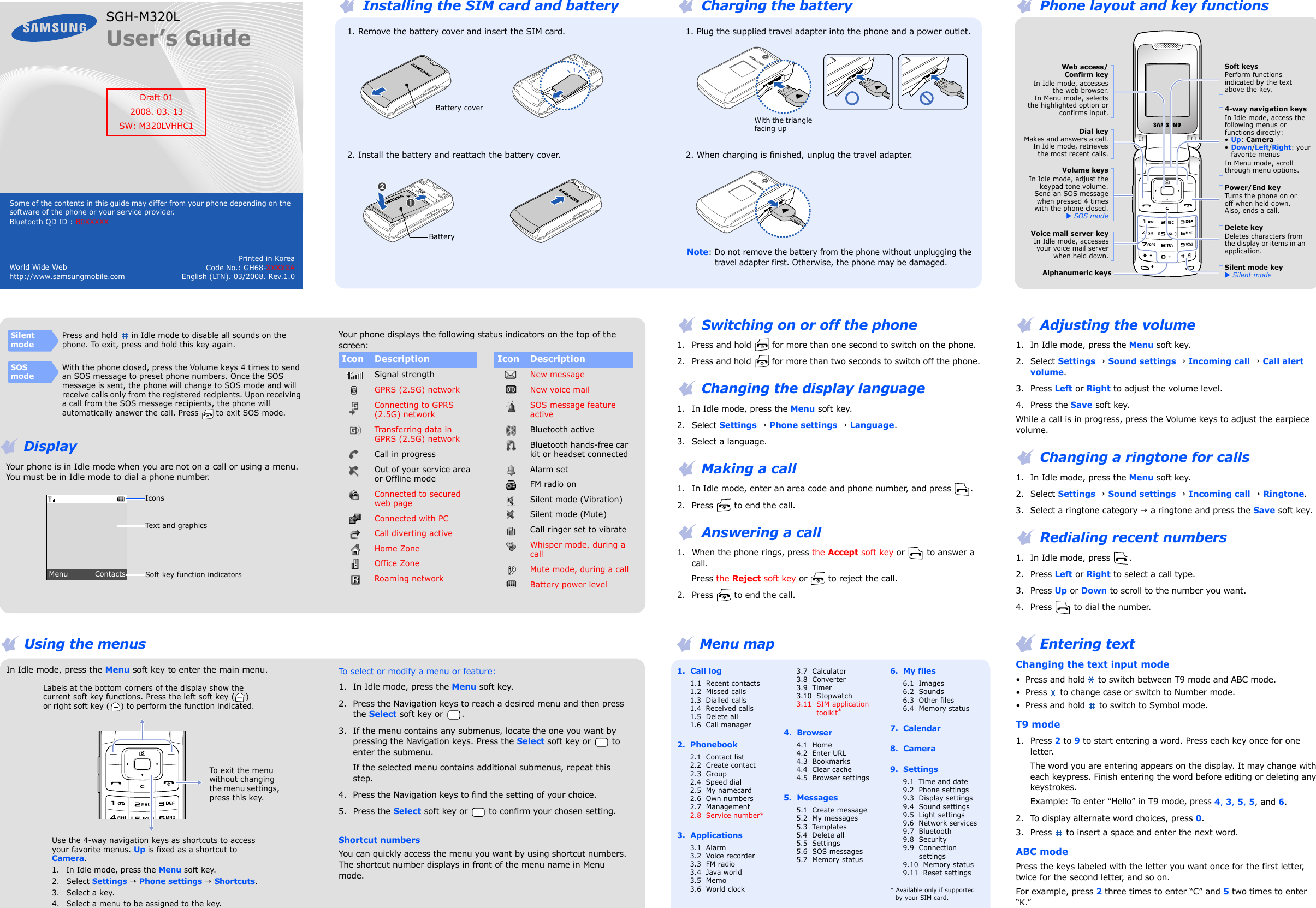 Printed in KoreaCode No.: GH68-XXXXXAEnglish (LTN). 03/2008. Rev.1.0World Wide Webhttp://www.samsungmobile.comSGH-M320LUser’s GuideSome of the contents in this guide may differ from your phone depending on the software of the phone or your service provider.Bluetooth QD ID : B0XXXXXDraft 012008. 03. 13SW: M320LVHHC1 Installing the SIM card and battery   1. Remove the battery cover and insert the SIM card.   2. Install the battery and reattach the battery cover.Battery coverBattery Charging the battery   1. Plug the supplied travel adapter into the phone and a power outlet.   2. When charging is finished, unplug the travel adapter.Note: Do not remove the battery from the phone without unplugging the travel adapter first. Otherwise, the phone may be damaged.With the triangle facing up Phone layout and key functionsPower/End keyTurns the phone on or off when held down. Also, ends a call.Silent mode keyX Silent modeDelete keyDeletes characters from the display or items in an application.Dial keyMakes and answers a call.In Idle mode, retrievesthe most recent calls.Volume keysIn Idle mode, adjust thekeypad tone volume. Send an SOS messagewhen pressed 4 timeswith the phone closed.X SOS modeAlphanumeric keysWeb access/Confirm keyIn Idle mode, accessesthe web browser.In Menu mode, selectsthe highlighted option orconfirms input.Voice mail server keyIn Idle mode, accessesyour voice mail serverwhen held down.4-way navigation keysIn Idle mode, access the following menus or functions directly:•Up: Camera•Down/Left/Right: your favorite menusIn Menu mode, scroll through menu options.Soft keysPerform functions indicated by the text above the key. DisplayYour phone is in Idle mode when you are not on a call or using a menu. You must be in Idle mode to dial a phone number.SilentmodePress and hold   in Idle mode to disable all sounds on the phone. To exit, press and hold this key again.SOS modeWith the phone closed, press the Volume keys 4 times to send an SOS message to preset phone numbers. Once the SOS message is sent, the phone will change to SOS mode and will receive calls only from the registered recipients. Upon receiving a call from the SOS message recipients, the phone will automatically answer the call. Press   to exit SOS mode.Menu           ContactsText and graphicsSoft key function indicatorsIconsYour phone displays the following status indicators on the top of the screen: Switching on or off the phone1. Press and hold   for more than one second to switch on the phone.2. Press and hold   for more than two seconds to switch off the phone. Changing the display language1. In Idle mode, press the Menu soft key.2. Select Settings → Phone settings → Language.3. Select a language. Making a call1. In Idle mode, enter an area code and phone number, and press  . 2. Press   to end the call. Answering a call1. When the phone rings, press the Accept soft key or   to answer a call.Press the Reject soft key or   to reject the call.2. Press   to end the call. Adjusting the volume1. In Idle mode, press the Menu soft key.2. Select Settings → Sound settings → Incoming call → Call alert volume.3. Press Left or Right to adjust the volume level.4. Press the Save soft key. While a call is in progress, press the Volume keys to adjust the earpiece volume. Changing a ringtone for calls1. In Idle mode, press the Menu soft key.2. Select Settings → Sound settings → Incoming call → Ringtone.3. Select a ringtone category → a ringtone and press the Save soft key. Redialing recent numbers1. In Idle mode, press  .2. Press Left or Right to select a call type.3. Press Up or Down to scroll to the number you want.4. Press   to dial the number. Using the menusIn Idle mode, press the Menu soft key to enter the main menu.To exit the menu without changing the menu settings, press this key.Labels at the bottom corners of the display show the current soft key functions. Press the left soft key ( ) or right soft key ( ) to perform the function indicated.Use the 4-way navigation keys as shortcuts to access your favorite menus. Up is fixed as a shortcut to Camera.1. In Idle mode, press the Menu soft key.2. Select Settings → Phone settings → Shortcuts.3. Select a key.4. Select a menu to be assigned to the key.To select or modify a menu or feature:1. In Idle mode, press the Menu soft key.2. Press the Navigation keys to reach a desired menu and then press the Select soft key or  .3. If the menu contains any submenus, locate the one you want by pressing the Navigation keys. Press the Select soft key or   to enter the submenu.If the selected menu contains additional submenus, repeat this step.4. Press the Navigation keys to find the setting of your choice.5. Press the Select soft key or   to confirm your chosen setting.Shortcut numbersYou can quickly access the menu you want by using shortcut numbers. The shortcut number displays in front of the menu name in Menu mode. Menu map1.  Call log1.1  Recent contacts1.2  Missed calls1.3  Dialled calls1.4  Received calls1.5  Delete all1.6  Call manager2.  Phonebook2.1  Contact list2.2  Create contact2.3  Group2.4  Speed dial2.5  My namecard2.6  Own numbers2.7  Management2.8  Service number*3.  Applications3.1  Alarm3.2  Voice recorder3.3  FM radio3.4  Java world3.5  Memo3.6  World clock3.7  Calculator3.8  Converter3.9  Timer3.10  Stopwatch3.11  SIM application toolkit*4.  Browser4.1  Home4.2  Enter URL4.3  Bookmarks4.4  Clear cache4.5  Browser settings5.  Messages5.1  Create message5.2  My messages5.3  Templates5.4  Delete all5.5  Settings5.6  SOS messages5.7  Memory status6.  My files6.1  Images6.2  Sounds6.3  Other files6.4  Memory status7.  Calendar8.  Camera9.  Settings9.1  Time and date9.2  Phone settings9.3  Display settings9.4  Sound settings9.5  Light settings9.6  Network services9.7  Bluetooth9.8  Security9.9  Connection settings9.10  Memory status9.11  Reset settings* Available only if supported by your SIM card. Entering textChanging the text input mode• Press and hold   to switch between T9 mode and ABC mode.• Press   to change case or switch to Number mode.• Press and hold   to switch to Symbol mode.T9 mode1. Press 2 to 9 to start entering a word. Press each key once for one letter. The word you are entering appears on the display. It may change with each keypress. Finish entering the word before editing or deleting any keystrokes.Example: To enter “Hello” in T9 mode, press 4, 3, 5, 5, and 6.2. To display alternate word choices, press 0.3. Press   to insert a space and enter the next word.ABC modePress the keys labeled with the letter you want once for the first letter, twice for the second letter, and so on.For example, press 2 three times to enter “C” and 5 two times to enter “K.”Icon DescriptionSignal strengthGPRS (2.5G) networkConnecting to GPRS (2.5G) networkTra ns fer ring  da ta  in GPRS (2.5G) networkCall in progressOut of your service area or Offline modeConnected to secured web pageConnected with PCCall diverting activeHome ZoneOffice ZoneRoaming networkNew messageNew voice mailSOS message feature activeBluetooth activeBluetooth hands-free car kit or headset connectedAlarm setFM radio onSilent mode (Vibration)Silent mode (Mute)Call ringer set to vibrateWhisper mode, during a callMute mode, during a callBattery power levelIcon Description