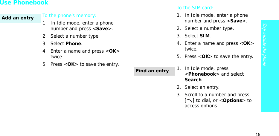 15Step outside the phoneUse PhonebookTo the phone’s memory:1. In Idle mode, enter a phone number and press &lt;Save&gt;.2. Select a number type. 3. Select Phone.4. Enter a name and press &lt;OK&gt; twice.5. Press &lt;OK&gt; to save the entry.Add an entryTo the SIM card:1. In Idle mode, enter a phone number and press &lt;Save&gt;.2. Select a number type. 3. Select SIM.4. Enter a name and press &lt;OK&gt; twice.5. Press &lt;OK&gt; to save the entry.1. In Idle mode, press &lt;Phonebook&gt; and select Search.2. Select an entry.3. Scroll to a number and press [] to dial, or &lt;Options&gt; to access options.Find an entry