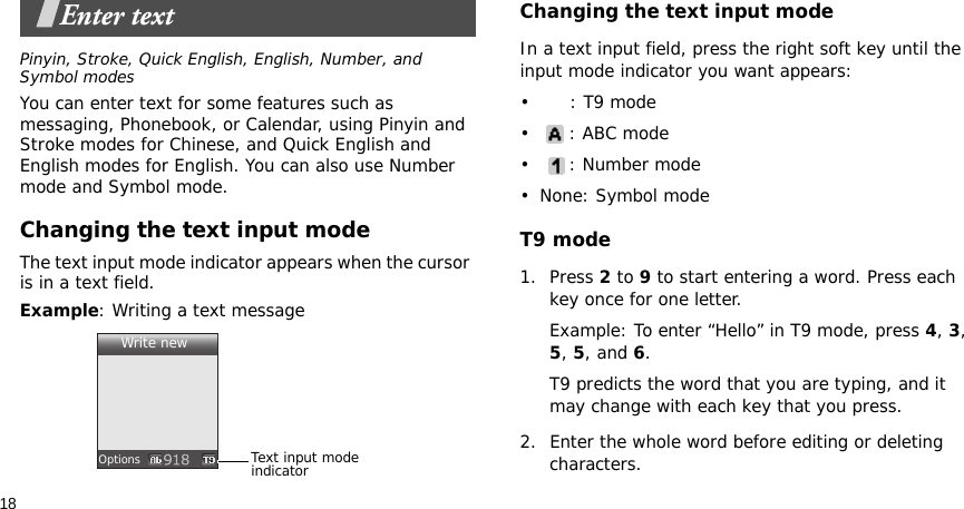18Enter textPinyin, Stroke, Quick English, English, Number, and Symbol modesYou can enter text for some features such as messaging, Phonebook, or Calendar, using Pinyin and Stroke modes for Chinese, and Quick English and English modes for English. You can also use Number mode and Symbol mode.Changing the text input modeThe text input mode indicator appears when the cursor is in a text field.Example: Writing a text messageChanging the text input modeIn a text input field, press the right soft key until the input mode indicator you want appears: •: T9 mode•: ABC mode• : Number mode• None: Symbol modeT9 mode1. Press 2 to 9 to start entering a word. Press each key once for one letter. Example: To enter “Hello” in T9 mode, press 4, 3, 5, 5, and 6.T9 predicts the word that you are typing, and it may change with each key that you press.2. Enter the whole word before editing or deleting characters.Text input mode indicatorWrite newOptions