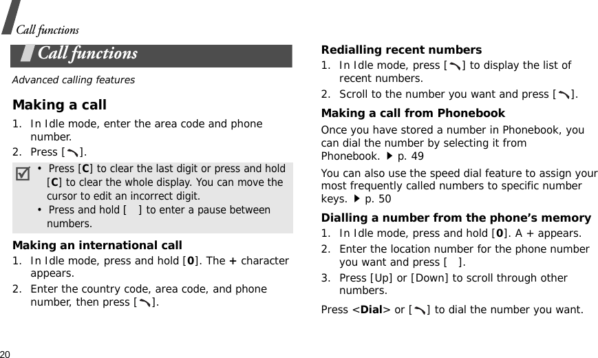 20Call functionsCall functionsAdvanced calling featuresMaking a call1. In Idle mode, enter the area code and phone number.2. Press [ ].Making an international call1. In Idle mode, press and hold [0]. The + character appears.2. Enter the country code, area code, and phone number, then press [ ].Redialling recent numbers1. In Idle mode, press [ ] to display the list of recent numbers.2. Scroll to the number you want and press [ ].Making a call from PhonebookOnce you have stored a number in Phonebook, you can dial the number by selecting it from Phonebook.p. 49You can also use the speed dial feature to assign your most frequently called numbers to specific number keys.p. 50Dialling a number from the phone’s memory1. In Idle mode, press and hold [0]. A + appears.2. Enter the location number for the phone number you want and press [ ].3. Press [Up] or [Down] to scroll through other numbers.Press &lt;Dial&gt; or [ ] to dial the number you want.•  Press [C] to clear the last digit or press and hold   [C] to clear the whole display. You can move the   cursor to edit an incorrect digit.•  Press and hold [] to enter a pause between   numbers.