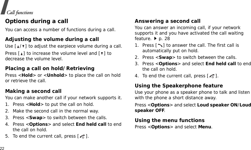 22Call functionsOptions during a callYou can access a number of functions during a call.Adjusting the volume during a callUse [ / ] to adjust the earpiece volume during a call.Press [ ] to increase the volume level and [ ] to decrease the volume level.Placing a call on hold/RetrievingPress &lt;Hold&gt; or &lt;Unhold&gt; to place the call on hold or retrieve the call.Making a second callYou can make another call if your network supports it.1. Press &lt;Hold&gt; to put the call on hold.2. Make the second call in the normal way.3. Press &lt;Swap&gt; to switch between the calls.4. Press &lt;Options&gt; and select End held call to end the call on hold.5. To end the current call, press [ ].Answering a second callYou can answer an incoming call, if your network supports it and you have activated the call waiting feature.p. 28 1. Press [ ] to answer the call. The first call is automatically put on hold.2. Press &lt;Swap&gt; to switch between the calls.3. Press &lt;Options&gt; and select End held call to end the call on hold.4. To end the current call, press [ ].Using the Speakerphone featureUse your phone as a speaker phone to talk and listen with the phone a short distance away.Press &lt;Options&gt; and select Loud speaker ON/Loud speaker OFF.Using the menu functionsPress &lt;Options&gt; and select Menu.